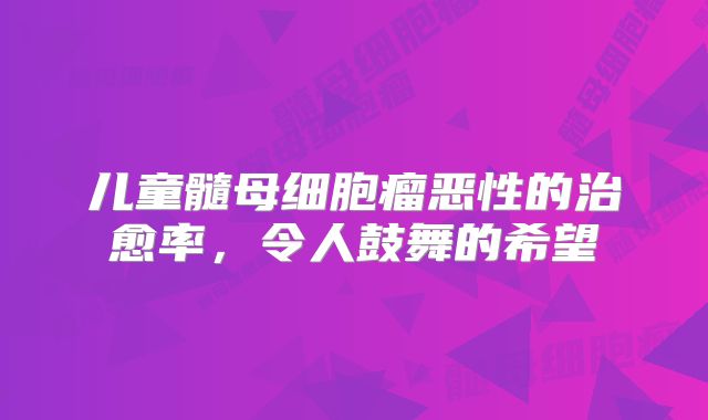 儿童髓母细胞瘤恶性的治愈率，令人鼓舞的希望