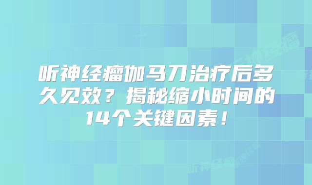 听神经瘤伽马刀治疗后多久见效？揭秘缩小时间的14个关键因素！