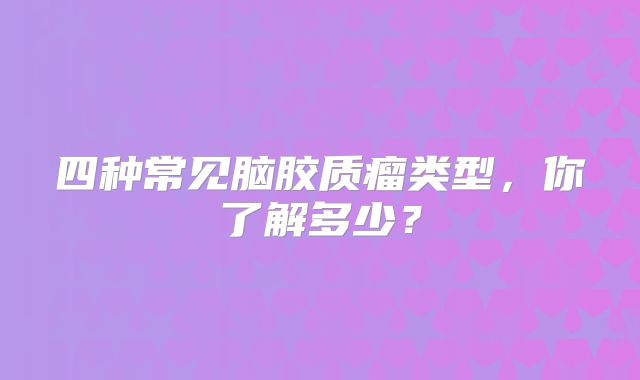 四种常见脑胶质瘤类型，你了解多少？