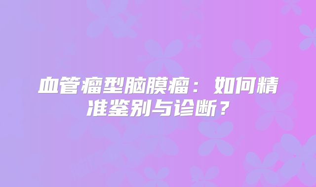 血管瘤型脑膜瘤：如何精准鉴别与诊断？