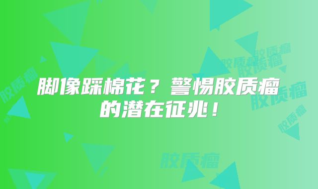 脚像踩棉花？警惕胶质瘤的潜在征兆！