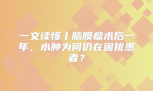 一文读懂丨脑膜瘤术后一年，水肿为何仍在困扰患者？