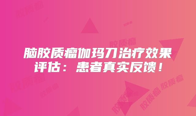 脑胶质瘤伽玛刀治疗效果评估：患者真实反馈！