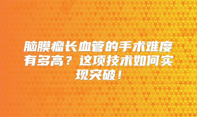 脑膜瘤长血管的手术难度有多高？这项技术如何实现突破！