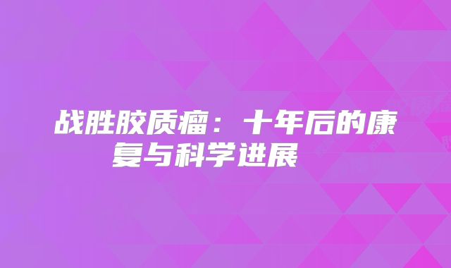 战胜胶质瘤：十年后的康复与科学进展  