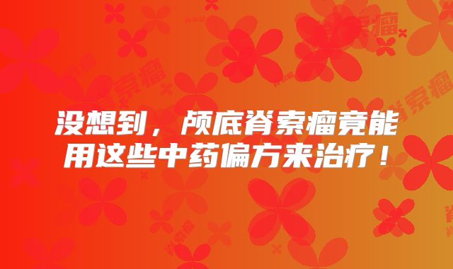 没想到，颅底脊索瘤竟能用这些中药偏方来治疗！