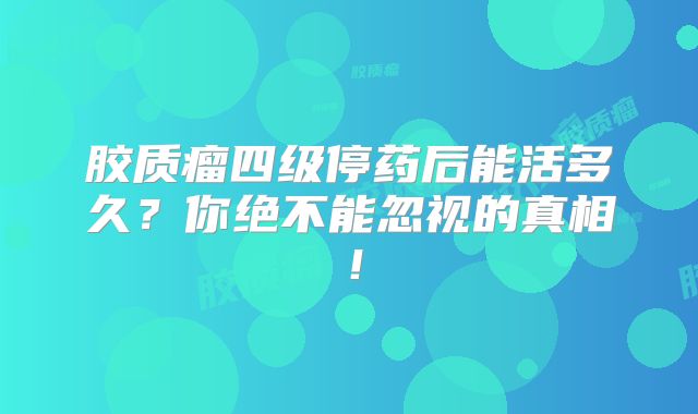胶质瘤四级停药后能活多久？你绝不能忽视的真相！