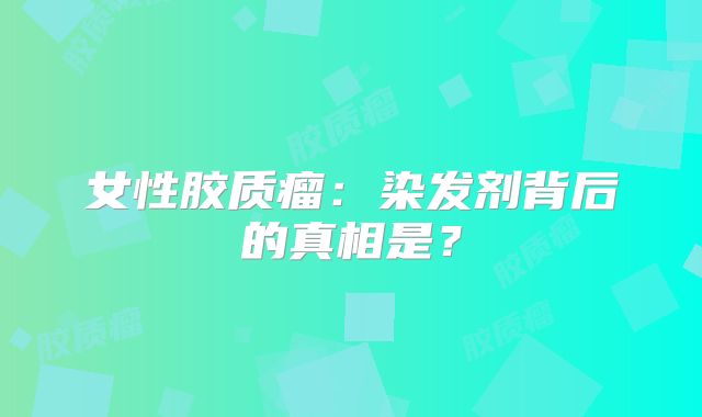 女性胶质瘤：染发剂背后的真相是？