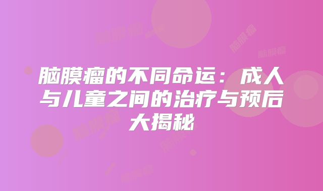 脑膜瘤的不同命运：成人与儿童之间的治疗与预后大揭秘