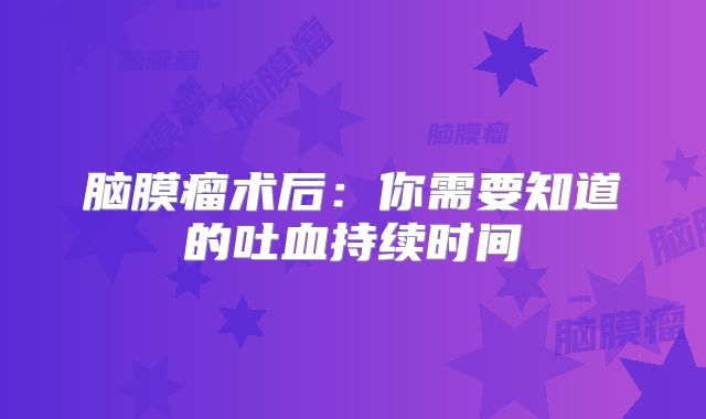 脑膜瘤术后：你需要知道的吐血持续时间
