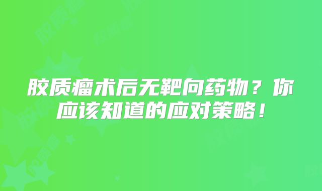 胶质瘤术后无靶向药物？你应该知道的应对策略！
