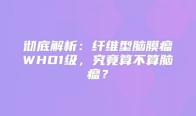 彻底解析：纤维型脑膜瘤WHO1级，究竟算不算脑瘤？