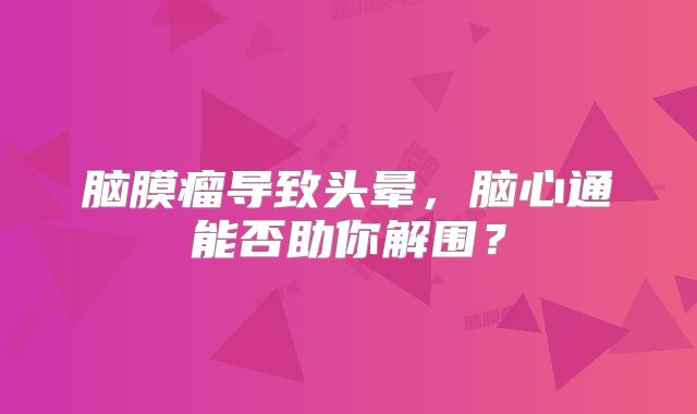 脑膜瘤导致头晕，脑心通能否助你解围？