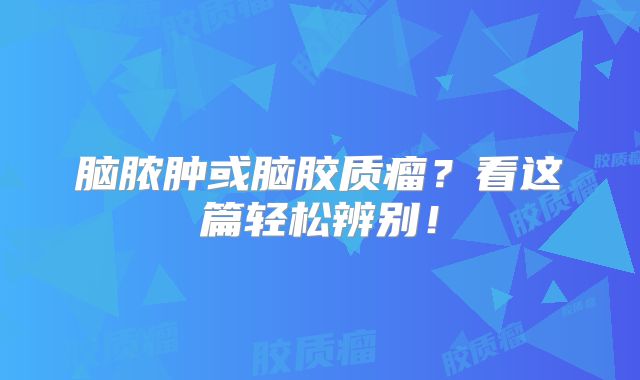 脑脓肿或脑胶质瘤？看这篇轻松辨别！