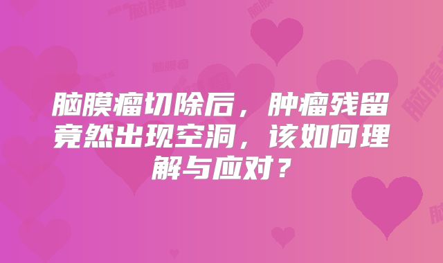 脑膜瘤切除后，肿瘤残留竟然出现空洞，该如何理解与应对？