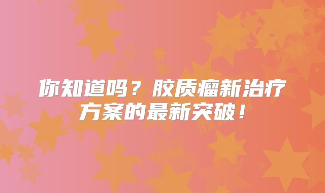 你知道吗？胶质瘤新治疗方案的最新突破！