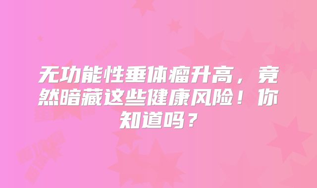 无功能性垂体瘤升高，竟然暗藏这些健康风险！你知道吗？