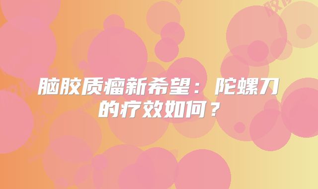 脑胶质瘤新希望：陀螺刀的疗效如何？