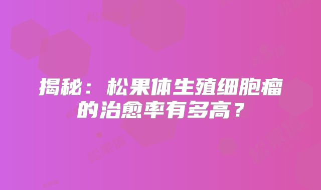 揭秘：松果体生殖细胞瘤的治愈率有多高？