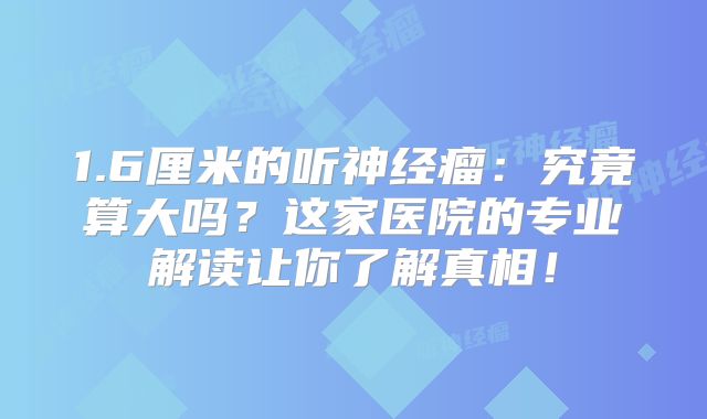 1.6厘米的听神经瘤：究竟算大吗？这家医院的专业解读让你了解真相！