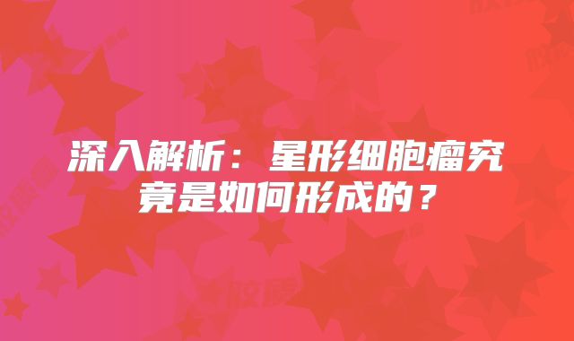 深入解析：星形细胞瘤究竟是如何形成的？