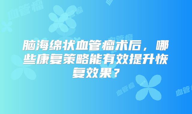 脑海绵状血管瘤术后，哪些康复策略能有效提升恢复效果？