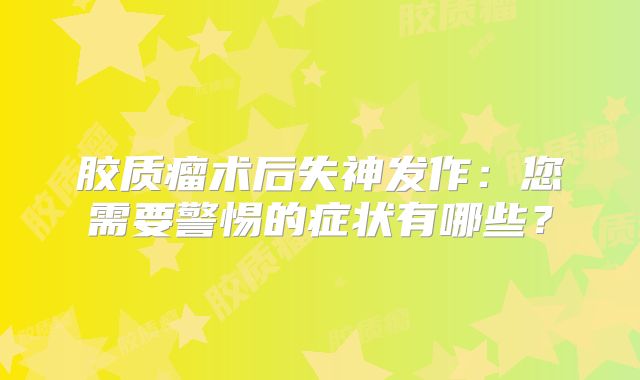 胶质瘤术后失神发作：您需要警惕的症状有哪些？