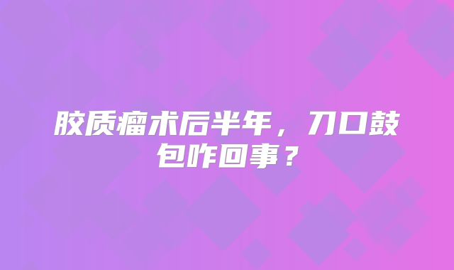 胶质瘤术后半年，刀口鼓包咋回事？