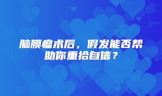脑膜瘤术后，假发能否帮助你重拾自信？