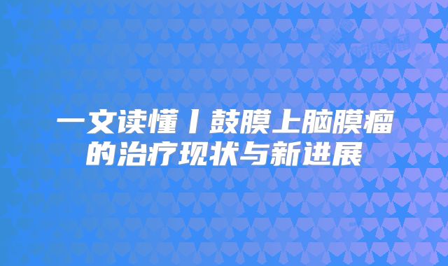 一文读懂丨鼓膜上脑膜瘤的治疗现状与新进展