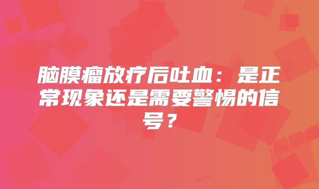 脑膜瘤放疗后吐血：是正常现象还是需要警惕的信号？