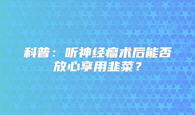 科普：听神经瘤术后能否放心享用韭菜？