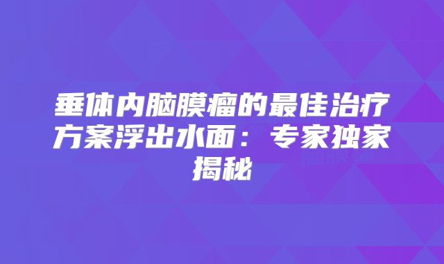 垂体内脑膜瘤的最佳治疗方案浮出水面：专家独家揭秘