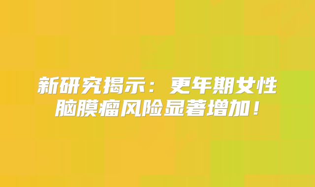 新研究揭示：更年期女性脑膜瘤风险显著增加！