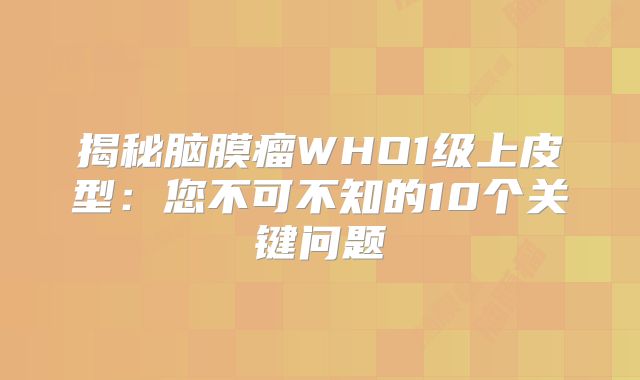 揭秘脑膜瘤WHO1级上皮型：您不可不知的10个关键问题