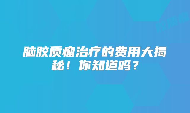 脑胶质瘤治疗的费用大揭秘！你知道吗？
