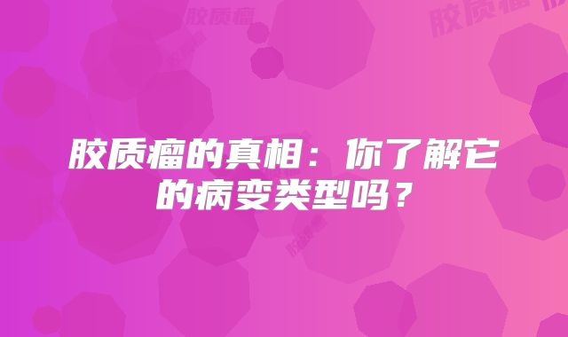 胶质瘤的真相：你了解它的病变类型吗？