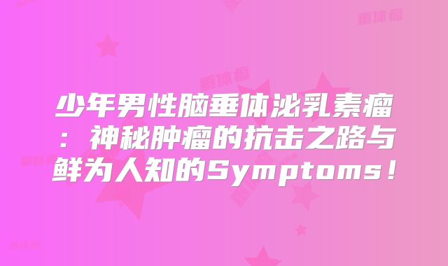 少年男性脑垂体泌乳素瘤：神秘肿瘤的抗击之路与鲜为人知的Symptoms！