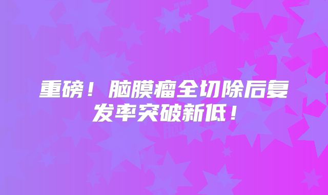 重磅！脑膜瘤全切除后复发率突破新低！