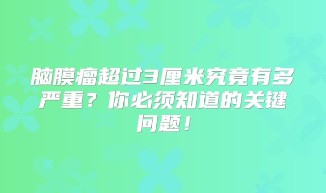 脑膜瘤超过3厘米究竟有多严重？你必须知道的关键问题！