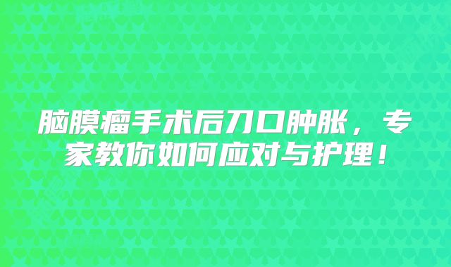 脑膜瘤手术后刀口肿胀，专家教你如何应对与护理！