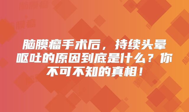 脑膜瘤手术后，持续头晕呕吐的原因到底是什么？你不可不知的真相！