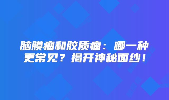 脑膜瘤和胶质瘤：哪一种更常见？揭开神秘面纱！