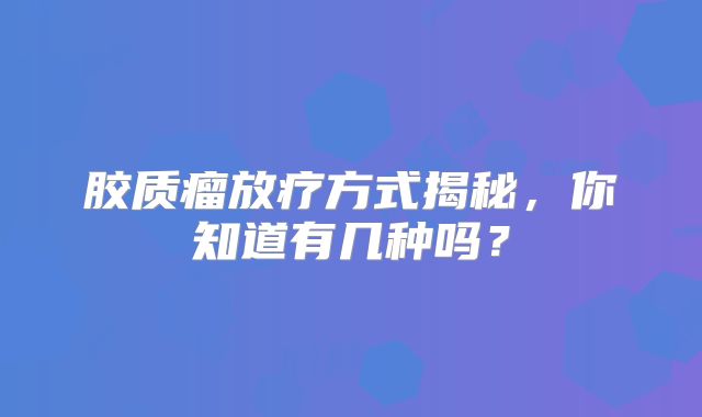 胶质瘤放疗方式揭秘，你知道有几种吗？