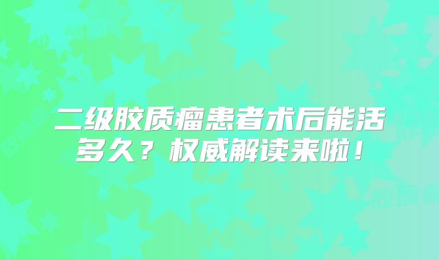 二级胶质瘤患者术后能活多久？权威解读来啦！