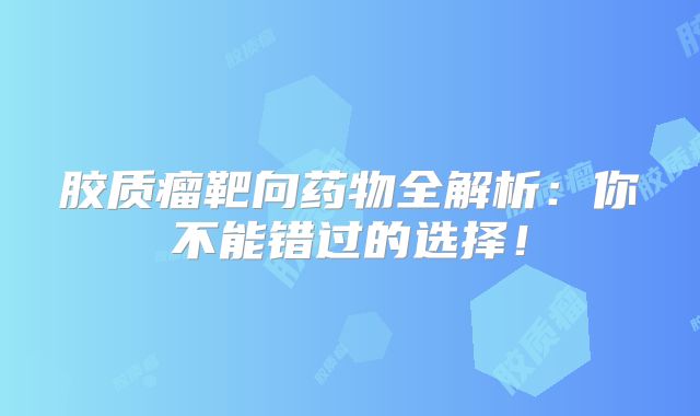 胶质瘤靶向药物全解析：你不能错过的选择！