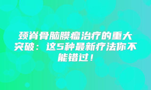 颈脊骨脑膜瘤治疗的重大突破：这5种最新疗法你不能错过！