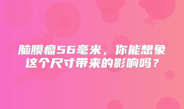 脑膜瘤56毫米，你能想象这个尺寸带来的影响吗？