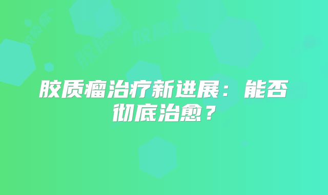 胶质瘤治疗新进展：能否彻底治愈？