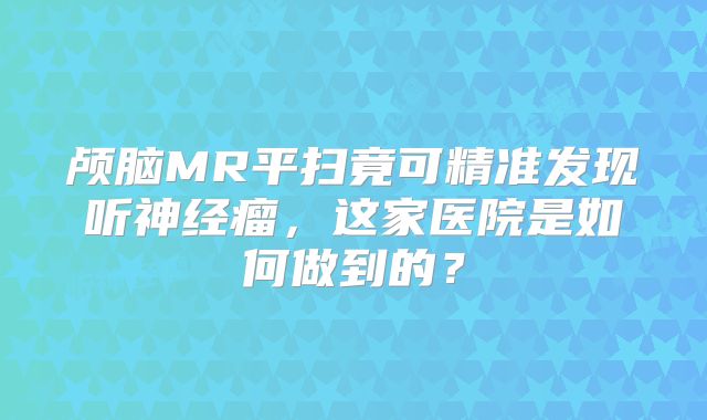 颅脑MR平扫竟可精准发现听神经瘤，这家医院是如何做到的？